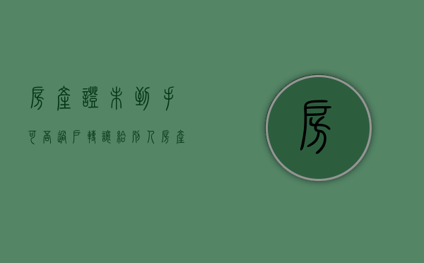 房产证未到手可否过户转让给别人（房产证未到手可否过户转让给子女）