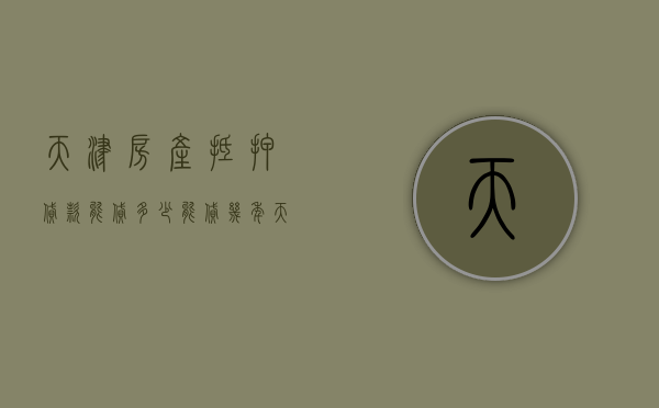 天津房产抵押贷款能贷多少,能贷几年（天津房屋抵押能贷多少）
