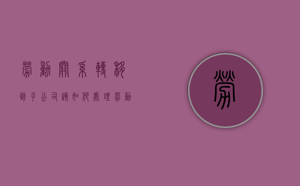 劳动关系转移到子公司该如何处理（劳动关系从子公司转到母公司）