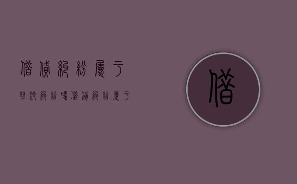 借贷纠纷属于经济纠纷吗（借贷纠纷属于合同纠纷吗）