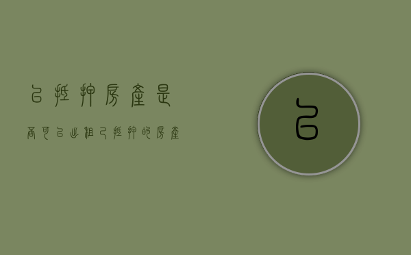 已抵押房产是否可以出租（己抵押的房产还能出租吗）