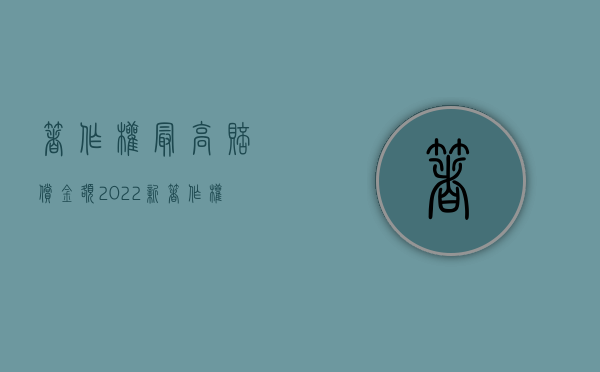 著作权最高赔偿金额（2022新著作权法施行：赔偿上限提升10倍）