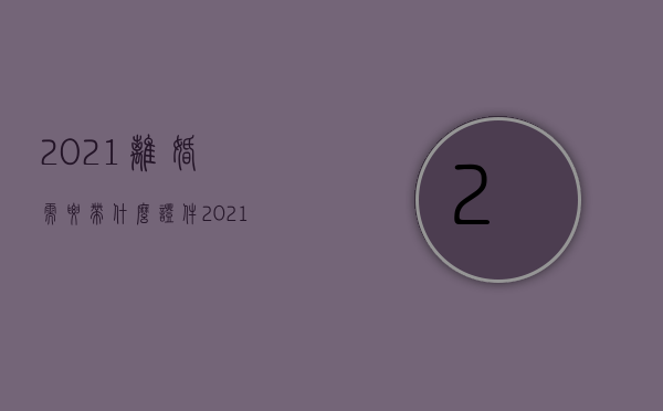 2021离婚需要带什么证件（2021离婚需要带什么资料）