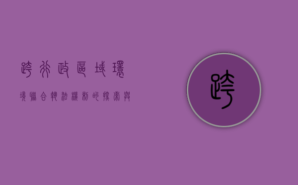 跨行政区域环境联合执法机制的探索与思考（跨领域综合行政执法）
