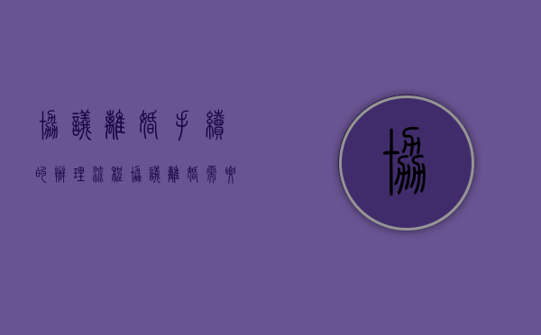 协议离婚手续的办理流程（协议离婚需要的手续和流程）