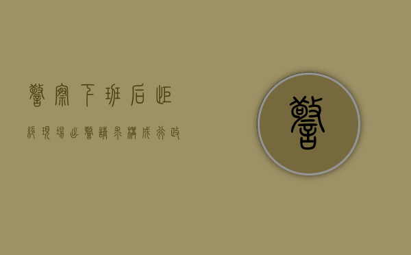 警察下班后拒绝现场出警请求构成行政不作为（警察下班不救人犯法吗怎么处罚的）