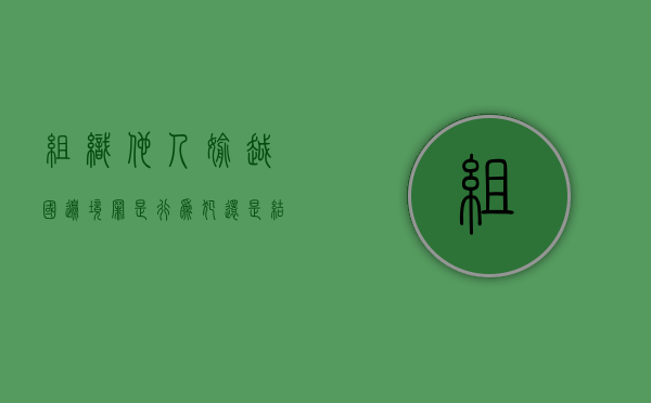 组织他人偷越国边境罪是行为犯还是结果犯（组织他人偷越国边境应当如何处理）