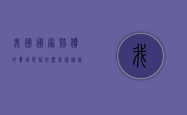 我国国家赔偿的费用是指什么？（我国国家赔偿包括民事赔偿刑事赔偿行政赔偿立法赔偿）