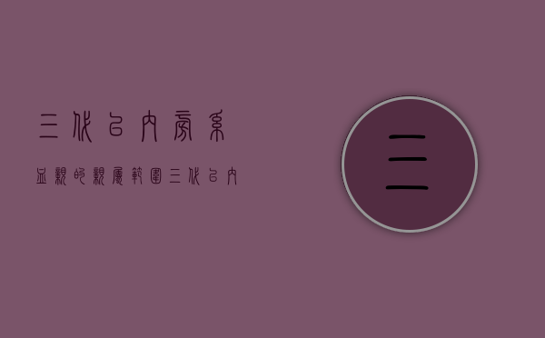 三代以内旁系血亲的亲属范围（三代以内的旁系血亲是什么）