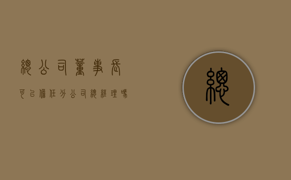 总公司董事长可以担任分公司总经理吗（总公司能任命子公司职位）