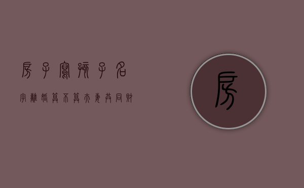 房子写孩子名字离婚算不算夫妻共同财产（房子写孩子名字离婚怎么办）
