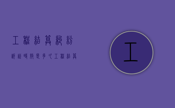 工程结算纠纷诉讼时效是多久？（工程结算官司案例分享怎么写）