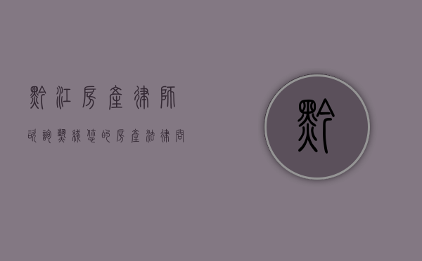 黔江房产律师咨询热线，您的房产法律问题解决专家