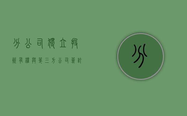 分公司独立投资有权与第三方公司签订合同吗（分公司能独立参加投标吗）
