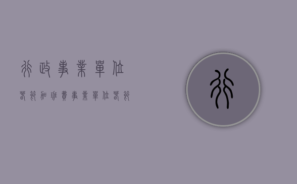 行政事业单位春节加班费(事业单位春节上班可以发补助吗) 行政事业单位春节加班费(事业单位春节上班可以发补助吗)