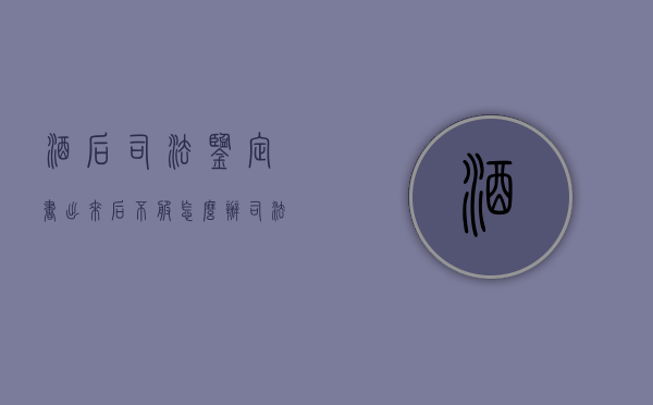 酒后司法鉴定书出来后不服怎么办（司法鉴定血液酒精认定书）