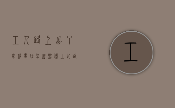 工人路上出了车祸责任怎么赔偿（工人路上出了车祸责任怎么划分）
