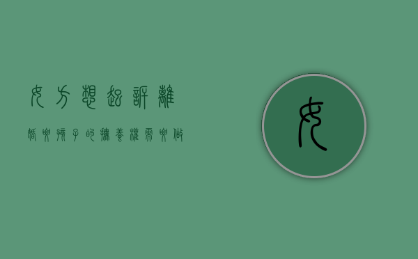 女方想起诉离婚要孩子的抚养权需要做什么（女方起诉离婚要娃儿抚养权）