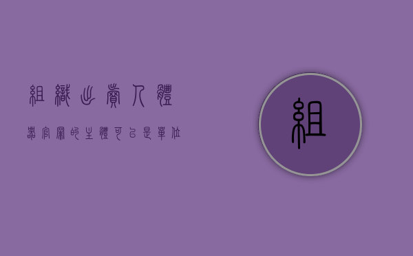 组织出卖人体器官罪的主体可以是单位吗（组织出卖人体器官罪的出卖）