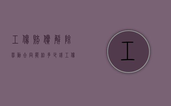 工伤赔偿解除劳动合同,能给多少钱（工伤解除合同赔偿标准）