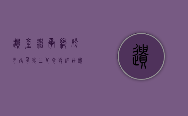 遗产继承纠纷可否有第三人参与诉讼(遗产有第三继承人吗) 遗产继承纠纷可否有第三人参与诉讼(遗产有第三继承人吗)