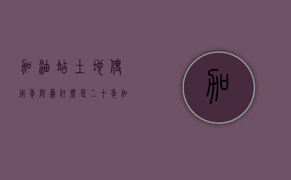 加油站土地使用年限为什么是二十年（加油站用地多少年产权合适）