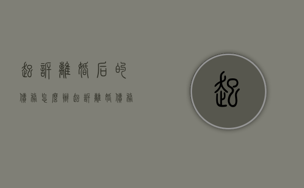 起诉离婚后的债务怎么办（起诉离婚债务纠纷要多少钱）