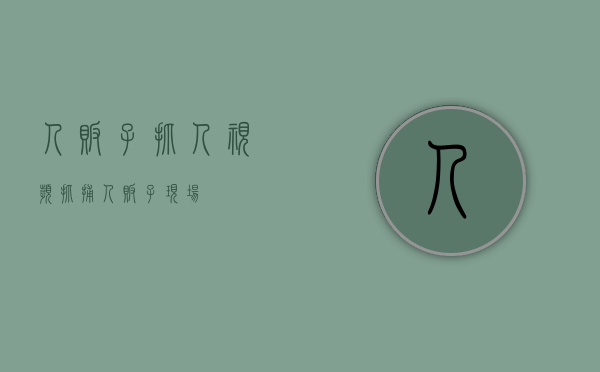 人贩子抓人视频（抓捕人贩子现场）