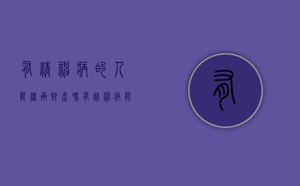 有精神病的人能继承财产吗（有精神病能继承财产吗）
