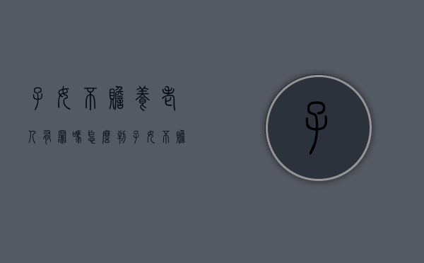 子女不赡养老人有罪吗怎么判（子女不赡养老人有罪吗怎么处理）