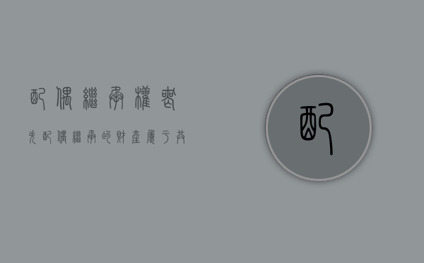 配偶继承权丧失（配偶继承的财产属于共同财产吗）