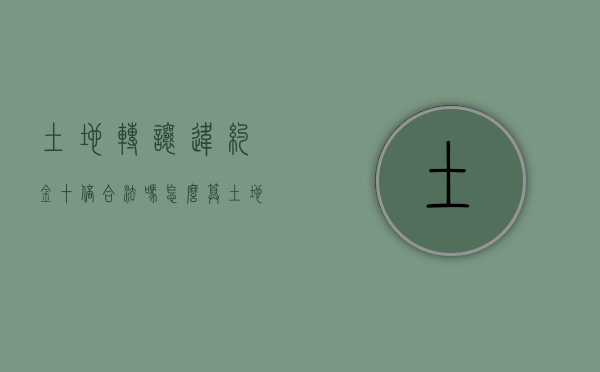 土地转让违约金十倍合法吗怎么算（土地转让合同违约）
