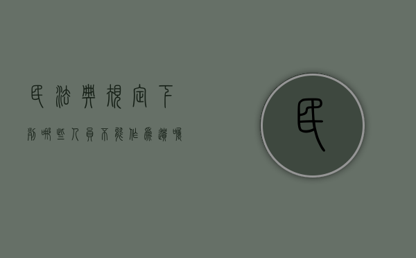 民法典规定下列哪些人员不能作为遗嘱的见证人（下列人员不能作为遗嘱见证）