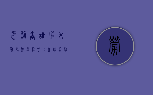 劳动者请假未获批准,单位可以开除劳动者吗?（未签订劳动合同请假不批假怎么办）
