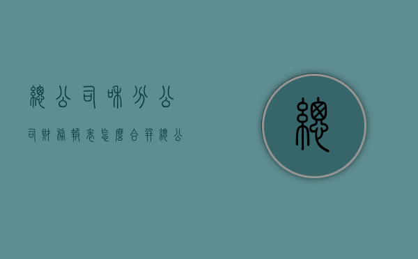 总公司和分公司财务报表怎么合并（总公司报表含不含分公司）