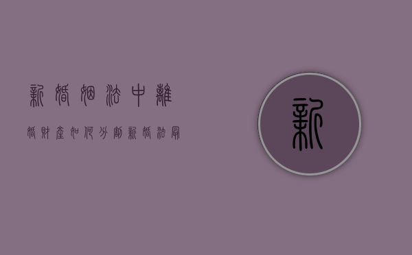 新婚姻法中离婚财产如何分割（新婚法最新离婚财产分配2025年）