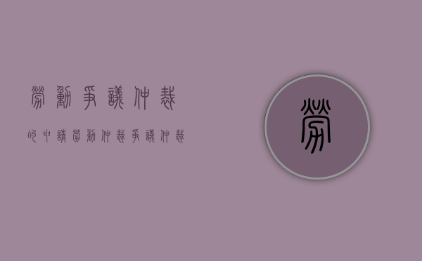 劳动争议仲裁的申请(劳动仲裁争议仲裁申请书怎么写模板) 劳动争议仲裁的申请(劳动仲裁争议仲裁申请书怎么写模板)