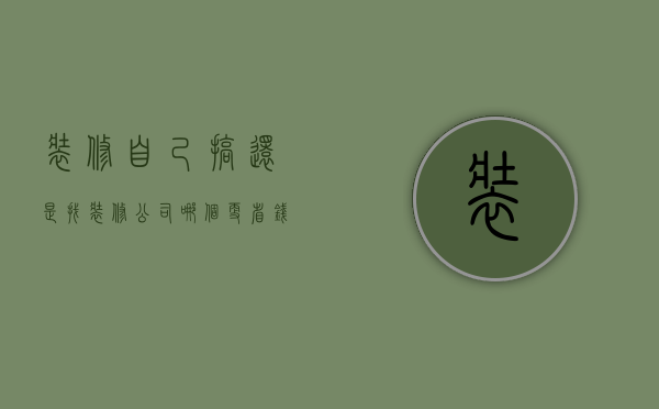 装修自己搞还是找装修公司哪个更省钱（装修是自己装还是找装修公司好）