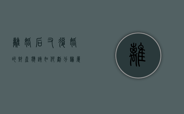 离婚后又复婚的财产应该如何划分归属？（离婚后复婚财产怎么算）