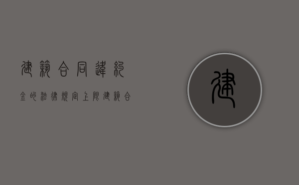 建筑合同违约金的法律规定上限（建筑合同违约赔偿标准）