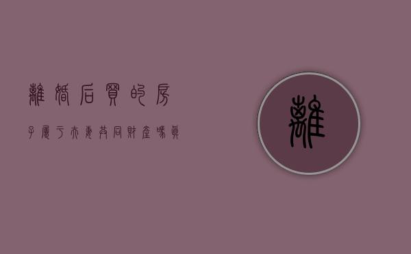 离婚后买的房子属于夫妻共同财产吗（真离婚买的房子算夫妻共同财产吗知乎文章）