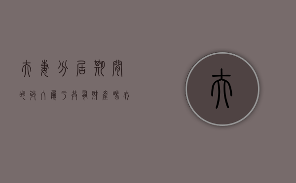夫妻分居期间的收入属于共有财产吗（夫妻分居后的财产算共同财产吗）