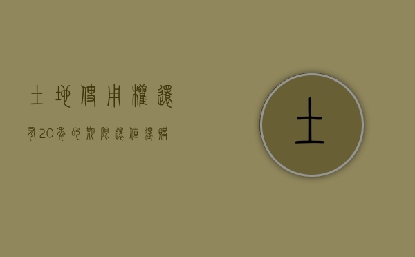 土地使用权还有20年的期限,还值得购买吗（土地使用20年归属权）