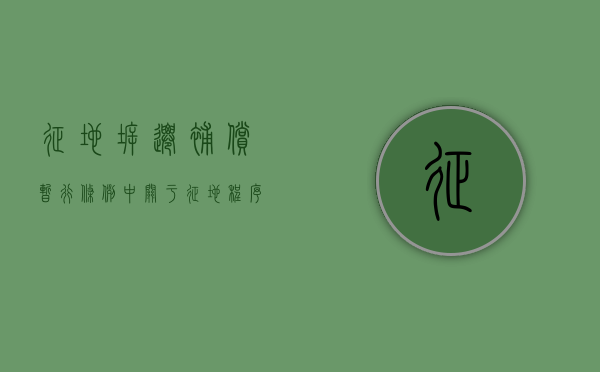 征地拆迁补偿暂行条例中关于征地程序和征地补偿的规定是什么（征地拆迁补偿管理办法）