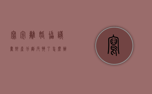 写完离婚协议书财产分割反悔了怎么办（对离婚协议财产分割反悔的可不可以起诉）