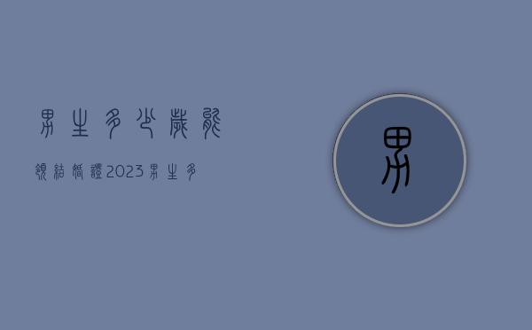 男生多少岁能领结婚证2023（男生多少岁能领结婚证?）