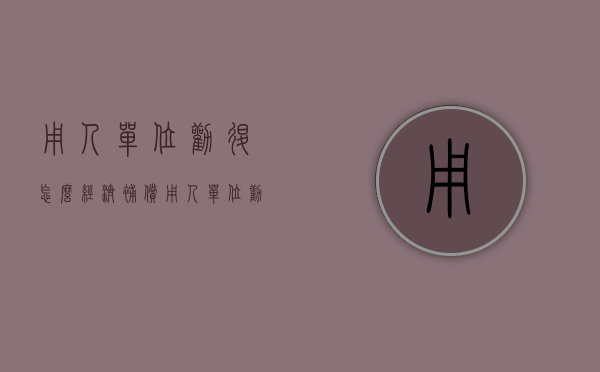 用人单位劝退怎么经济补偿（用人单位劝退员工法律）