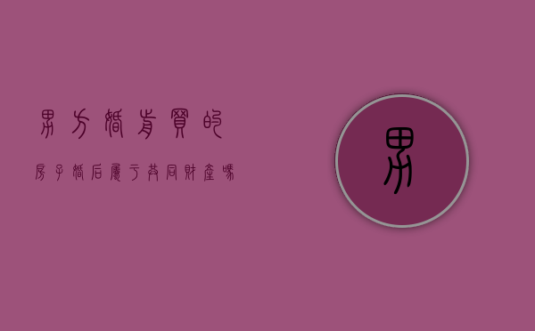 男方婚前买的房子婚后属于共同财产吗怎么算（男方婚前买的房子婚后属于共同财产吗知乎）