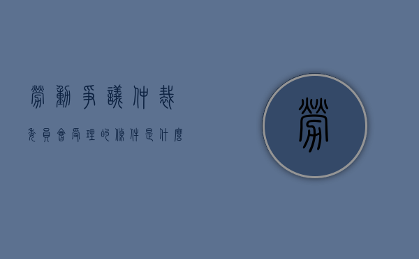 劳动争议仲裁委员会受理的条件是什么（劳动争议仲裁委员会受理的条件有哪些）