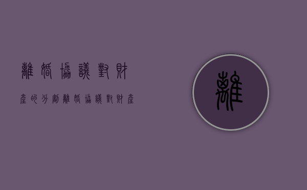 离婚协议对财产的分割（离婚协议对财产的分割有法律效力吗?）